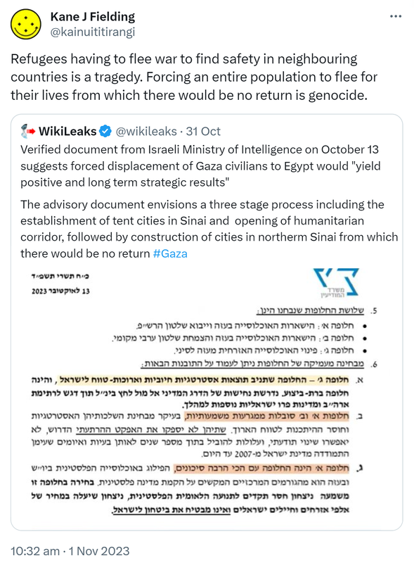 Refugees having to flee war to find safety in neighbouring countries is a tragedy. Forcing an entire population to flee for their lives from which there would be no return is genocide. Quote. WikiLeaks @wikileaks. Verified document from Israeli Ministry of Intelligence on October 13 suggests forced displacement of Gaza civilians to Egypt would yield positive and long term strategic results. The advisory document envisions a three stage process including the establishment of tent cities in Sinai and  opening of humanitarian corridor, followed by construction of cities in northern Sinai from which there would be no return Hashtag Gaza. 10:32 am · 1 Nov 2023.
