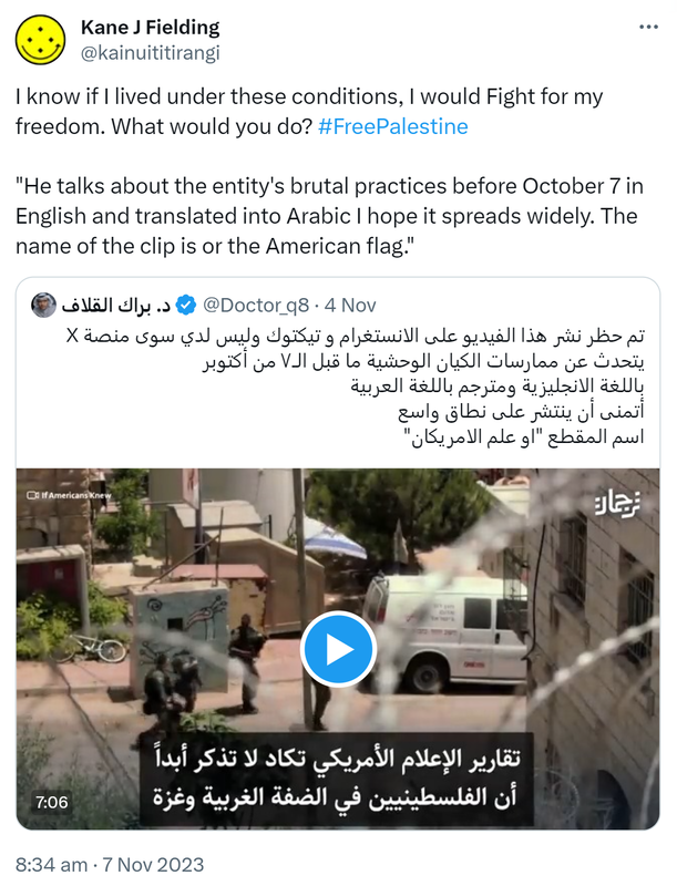 I know if I lived under these conditions, I would Fight for my freedom. What would you do? Hashtag Free Palestine. Quote. @Doctor_q8. This video has been blocked from being posted on Instagram and TikTok and I only have the X platform. He talks about the entity's brutal practices before October 7 In English and translated into Arabic. I hope it spreads widely. The name of the clip is or the American flag.  8:34 am · 7 Nov 2023.