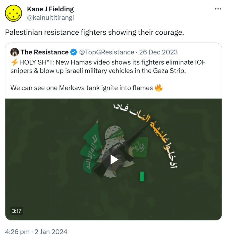 Palestinian resistance fighters showing their courage. Quote. The Resistance @TopGResistance. HOLY SHIT: New Hamas video shows its fighters eliminate IOF snipers & blow up Israeli military vehicles in the Gaza Strip. We can see one Merkava tank ignite into flames  4:26 pm · 2 Jan 2024.