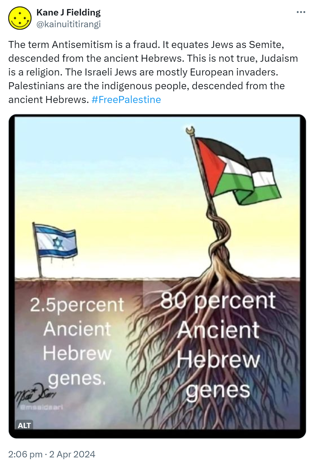 The term Antisemitism is a fraud. It equates Jews as Semite, descended from the ancient Hebrews. This is not true, Judaism is a religion. The Israeli Jews are mostly European invaders. Palestinians are the indigenous people, descended from the ancient Hebrews. Hashtag Free Palestine 2:06 pm · 2 Apr 2024.