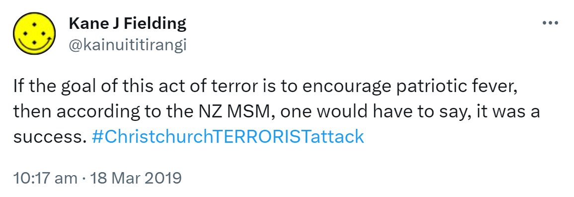 If the goal of this act of terror is to encourage patriotic fever, then according to the NZ MSM, one would have to say, it was a success. Hashtag Christchurch TERRORIST attack. 10:17 am · 18 Mar 2019.