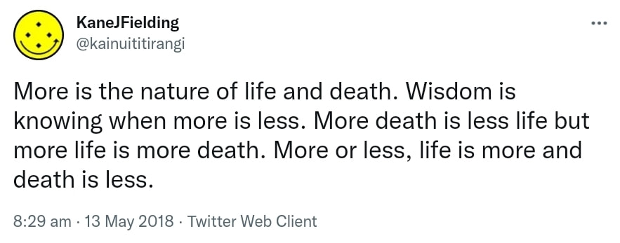 More is the nature of life and death. Wisdom is knowing when more is less. More death is less life but more life is more death. More or less, ​life is more and death is less. 8:29 am · 13 May 2018.
