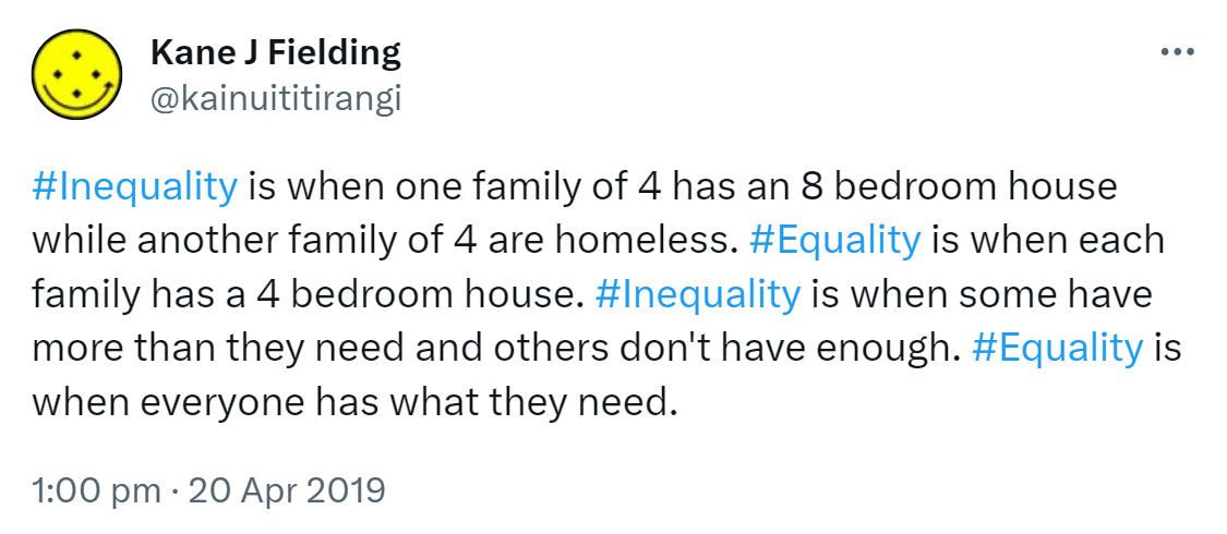 Hashtag Inequality is when one family of 4 has an 8 bedroom house while another family of 4 are homeless. Hashtag Equality is when each family has a 4 bedroom house. Hashtag Inequality is when some have more than they need and others don't have enough. Hashtag Equality is when everyone has what they need. 1:00 pm · 20 Apr 2019.