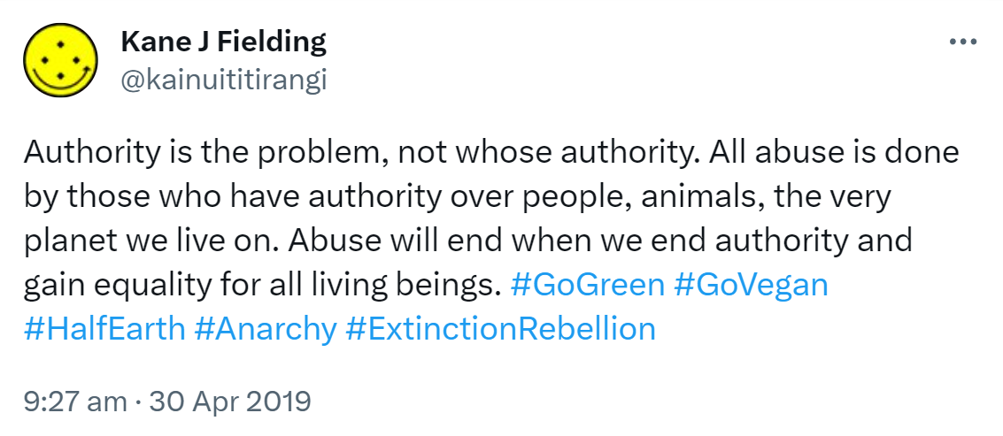 Authority is the problem, not whose authority. All abuse is done by those who have authority over people, animals, the very planet we live on. Abuse will end when we end authority and gain equality for all living beings. Hashtag Go Green. Hashtag Go Vegan. Hashtag Half Earth. Hashtag Anarchy. Hashtag Extinction Rebellion. 9:27 am · 30 Apr 2019.