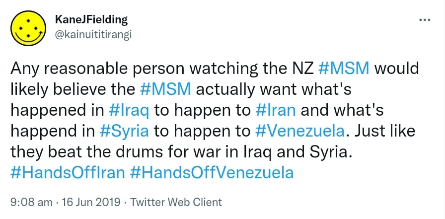 Any reasonable person watching the NZ Hashtag MSM would likely believe the Hashtag MSM actually want what's happened in Hashtag Iraq to happen to Hashtag Iran and what's happened in HashtagSyria to happen to HashtagVenezuela. Just like they beat the drums for war in Iraq and Syria. Hashtag Hands Off Iran. Hashtag Hands Off Venezuela. 9:08 am · 16 Jun 2019.