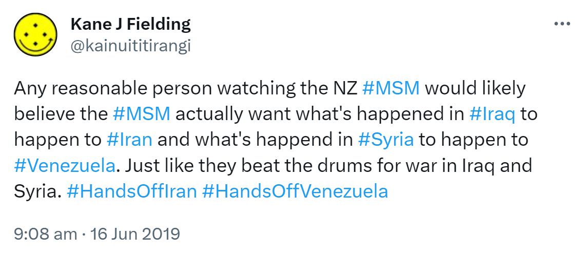 Any reasonable person watching the NZ Hashtag MSM would likely believe the Hashtag MSM actually want what's happened in Hashtag Iraq to happen to Hashtag Iran and what's happened in HashtagSyria to happen to HashtagVenezuela. Just like they beat the drums for war in Iraq and Syria. Hashtag Hands Off Iran. Hashtag Hands Off Venezuela. 9:08 am · 16 Jun 2019.