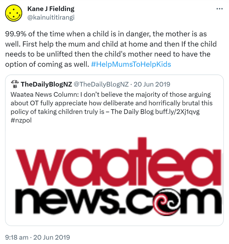 99.9% of the time when a child is in danger, the mother is as well. First help the mum and child at home and then If the child needs to be uplifted then the child's mother needs to have the option of coming as well. Hashtag Help Mums To Help Kids. Quote Tweet, TheDailyBlogNZ @TheDailyBlogNZ. Waatea News Column. I don’t believe the majority of those arguing about OT fully appreciate how deliberate and horrifically brutal this policy of taking children truly is. Hashtag Nz Pol. 9:18 am · 20 Jun 2019.