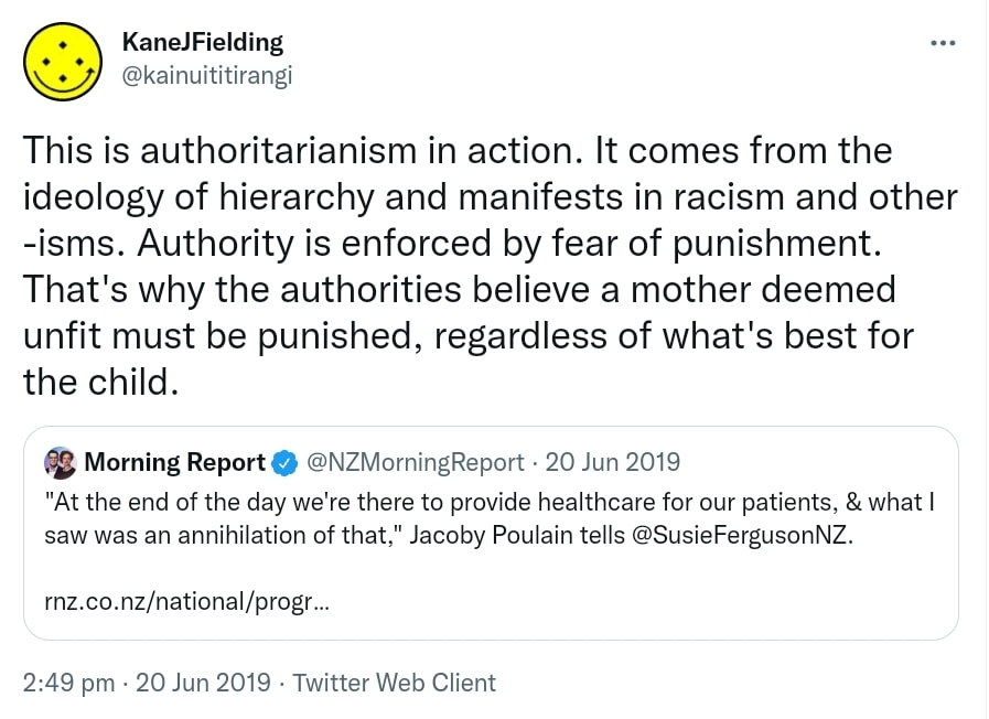 This is authoritarianism in action. It comes from the ideology of hierarchy and manifests in racism and other -isms. Authority is enforced by fear of punishment. That's why the authorities believe a mother deemed unfit must be punished, regardless of what's best for the child. Quote Tweet. Morning Report @NZMorningReport. At the end of the day we're there to provide healthcare for our patients, & what I saw was an annihilation of that, Jacoby Poulain tells @SusieFergusonNZ. rnz.co.nz. 2:49 pm · 20 Jun 2019.