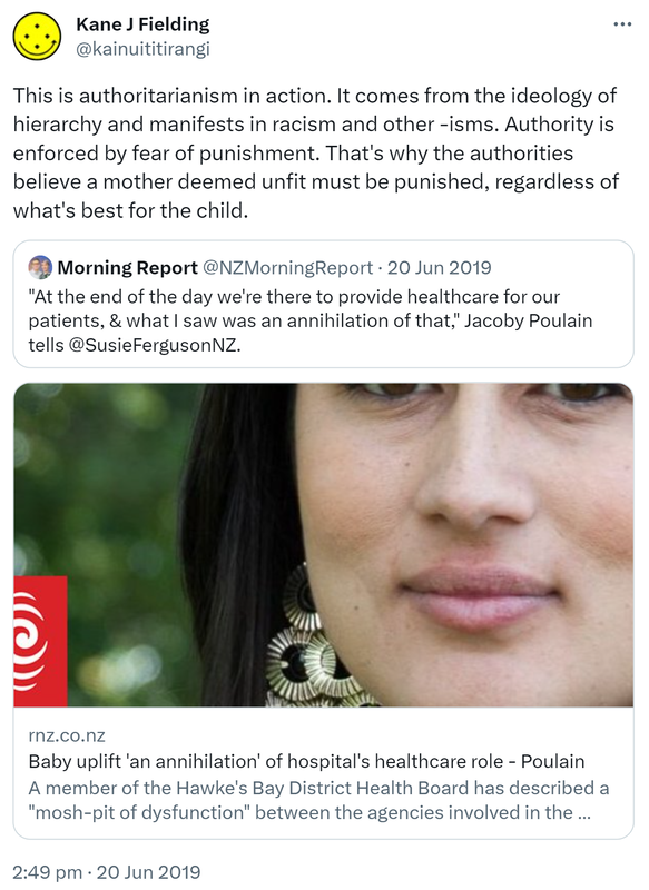 This is authoritarianism in action. It comes from the ideology of hierarchy and manifests in racism and other isms. Authority is enforced by fear of punishment. That's why the authorities believe a mother deemed unfit must be punished, regardless of what's best for the child. Quote Tweet. Morning Report @NZMorningReport. At the end of the day we're there to provide healthcare for our patients, & what I saw was an annihilation of that, Jacoby Poulain tells @SusieFergusonNZ. rnz.co.nz. Baby uplift 'an annihilation' of hospital's healthcare role - Poulain A member of the Hawke's Bay District Health Board has described a mosh-pit of dysfunction between the agencies involved in the attempted removal of a baby from its mother in hospital. 2:49 pm · 20 Jun 2019.