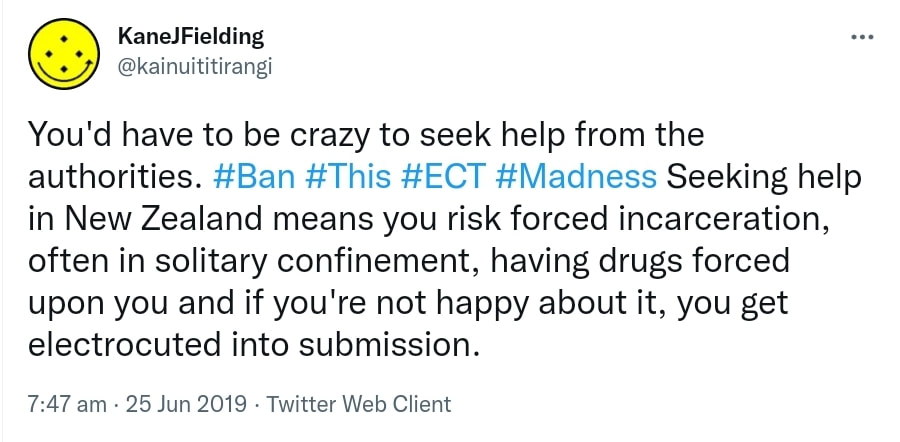 You'd have to be crazy to seek help from the authorities. Hashtag Ban. Hashtag This, Hashtag ECT. Hashtag Madness. Seeking help in New Zealand means you risk forced incarceration, often in solitary confinement, having drugs forced upon you and if you're not happy about it, you get electrocuted into submission. 7:47 am · 25 Jun 2019.