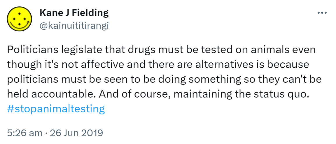 Politicians legislate that drugs must be tested on animals even though it's not affective and there are alternatives is because politicians must be seen to be doing something so they can't be held accountable. And of course, maintaining the status quo. Hashtag stop animal testing. 5:26 am · 26 Jun 2019.