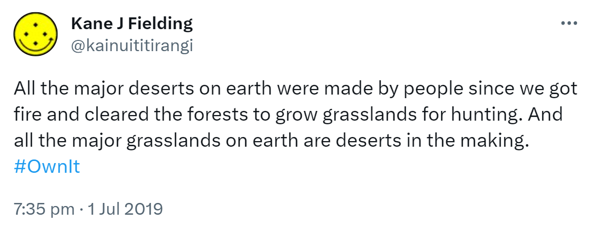 All the major deserts on earth were made by people since we got fire and cleared the forests to grow grasslands for hunting. And all the major grasslands on earth are deserts in the making. Hashtag Own It. 7:35 pm · 1 Jul 2019.