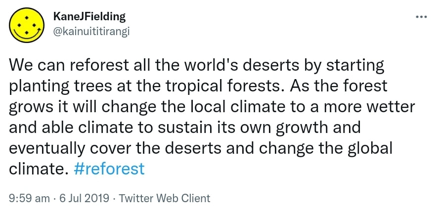 We can reforest all the world's deserts by starting planting trees at the tropical forests. As the forest grows it will change the local climate to a more wetter and able climate to sustain its own growth and eventually cover the deserts and change the global climate. Hashtag reforest. 9:59 am · 6 Jul 2019.