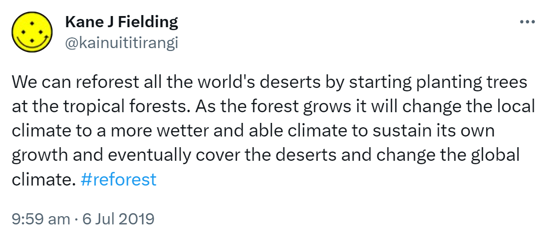 We can reforest all the world's deserts by starting planting trees at the tropical forests. As the forest grows it will change the local climate to a more wetter and able climate to sustain its own growth and eventually cover the deserts and change the global climate. Hashtag reforest. 9:59 am · 6 Jul 2019.