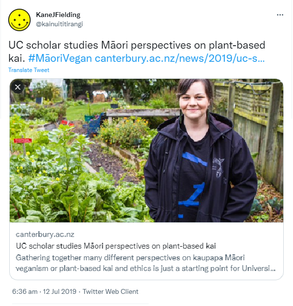 UC scholar studies Māori perspectives on plant-based kai. Hashtag Māori Vegan. canterbury.ac.nz. Gathering together many different perspectives on kaupapa Māori veganism or plant-based kai and ethics is just a starting point for University of Canterbury Ngata Centenary Doctoral Scholar Kirsty Dunn. 6:36 am · 12 Jul 2019.