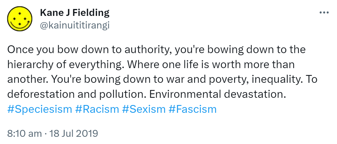 Once you bow down to authority, you're bowing down to the hierarchy of everything. Where one life is worth more than another. You're bowing down to war and poverty, inequality. To deforestation and pollution. Environmental devastation. Hashtag Speciesism. Hashtag Racism. Hashtag Sexism. Hashtag Fascism. 8:10 am · 18 Jul 2019.
