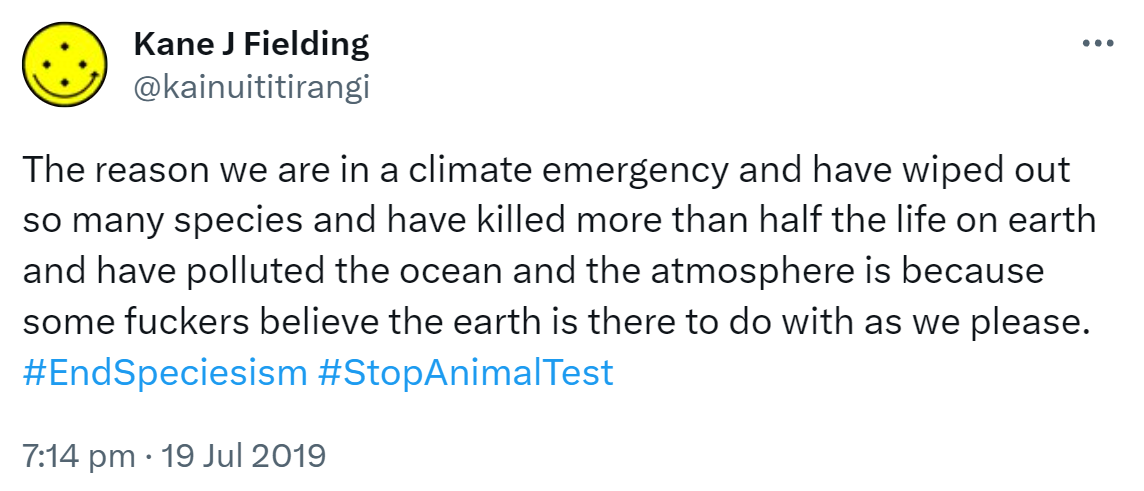 The reason we are in a climate emergency and have wiped out so many species and have killed more than half the life on earth and have polluted the ocean and the atmosphere is because some fuckers believe the earth is there to do with as we please. Hashtag End Speciesism. Hashtag Stop Animal Test. 7:14 pm · 19 Jul 2019.