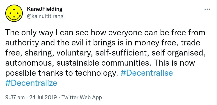 The only way I can see how everyone can be free from authority and the evil it brings is in money free, trade free, sharing, voluntary, self-sufficient, self organised, autonomous, sustainable communities. This is now possible thanks to technology. Hashtag Decentralise. Hashtag Decentralize. 9:37 am · 24 Jul 2019.