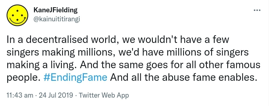 In a decentralised world, we wouldn't have a few singers making millions, we'd have millions of singers making a living. And the same goes for all other famous people. Hashtag Ending Fame. And all the abuse fame enables. 11:43 am · 24 Jul 2019.
