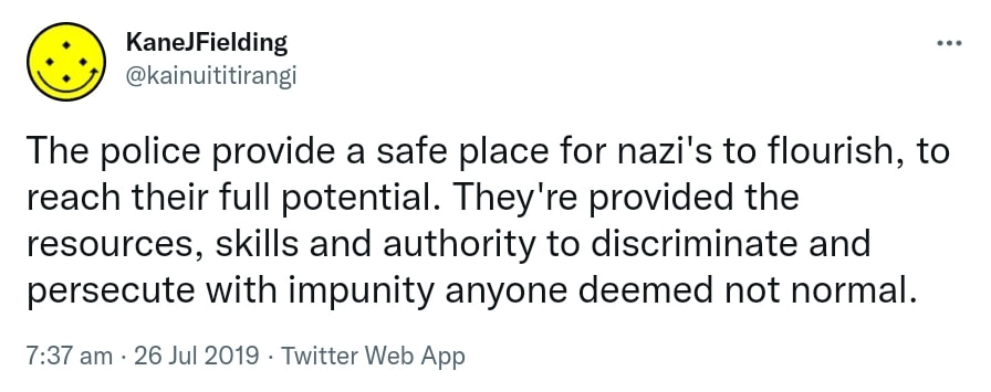 The police provide a safe place for nazi's to flourish, to reach their full potential. They're provided the resources, skills and authority to discriminate and persecute with impunity anyone deemed not normal. 7:37 am · 26 Jul 2019.