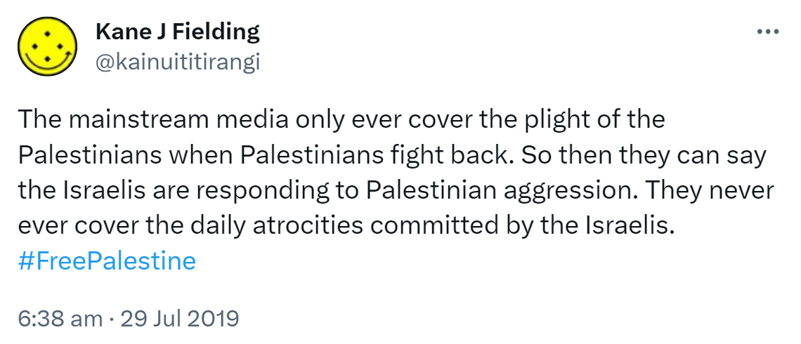 The mainstream media only ever cover the plight of the Palestinians when Palestinians fight back. So then they can say the Israelis are responding to Palestinian aggression. They never ever cover the daily atrocities committed by the Israelis. Hashtag Free Palestine. 6:38 am · 29 Jul 2019.