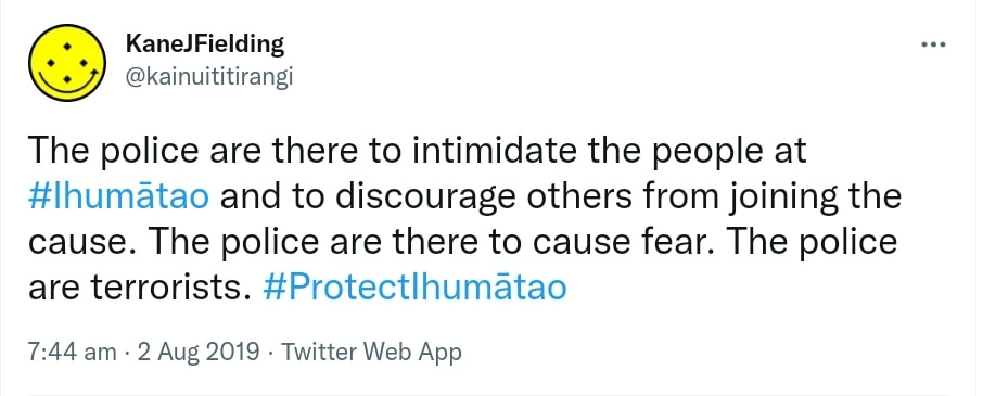 The police are there to intimidate the people at Hashtag Ihumātao and to discourage others from joining the cause. The police are there to cause fear. The police are terrorists. Hashtag Protect Ihumātao. 7:44 am · 2 Aug 2019.