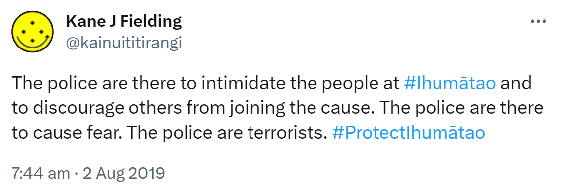 The police are there to intimidate the people at Hashtag Ihumātao and to discourage others from joining the cause. The police are there to cause fear. The police are terrorists. Hashtag Protect Ihumātao. 7:44 am · 2 Aug 2019.