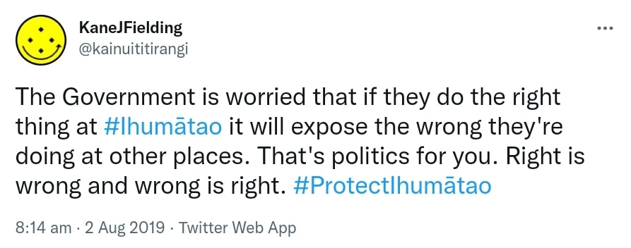 The Government is worried that if they do the right thing at HashtagIhumātao it will expose the wrong they're doing at other places. That's politics for you. Right is wrong and wrong is right. Hashtag Protect Ihumātao. 8:14 am · 2 Aug 2019.