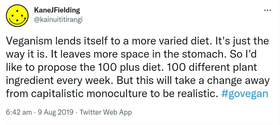 Veganism lends itself to a more varied diet. It's just the way it is. It leaves more space in the stomach. So I'd like to propose the 100 plus diet. 100 different plant ingredients every week. But this will take a change away from capitalistic monoculture to be realistic. Hashtag Go vegan. 6:42 am · 9 Aug 2019.