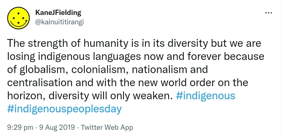 The strength of humanity is in its diversity but we are losing indigenous languages now and forever because of globalism, colonialism, nationalism and centralisation and with the new world order on the horizon, diversity will only weaken. Hashtag indigenous. Hashtag indigenous peoples day. 9:29 pm · 9 Aug 2019.