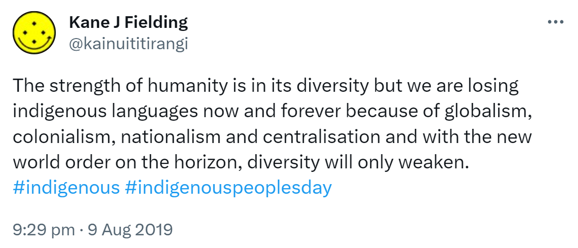 The strength of humanity is in its diversity but we are losing indigenous languages now and forever because of globalism, colonialism, nationalism and centralisation and with the new world order on the horizon, diversity will only weaken. Hashtag indigenous. Hashtag indigenous peoples day. 9:29 pm · 9 Aug 2019.
