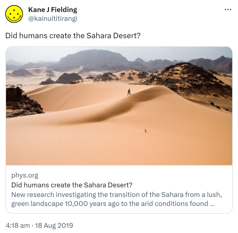 Did humans create the Sahara Desert? Phys.org. New research investigating the transition of the Sahara from a lush green landscape 10,000 years ago to the arid conditions found today. 4:18 am · 18 Aug 2019.