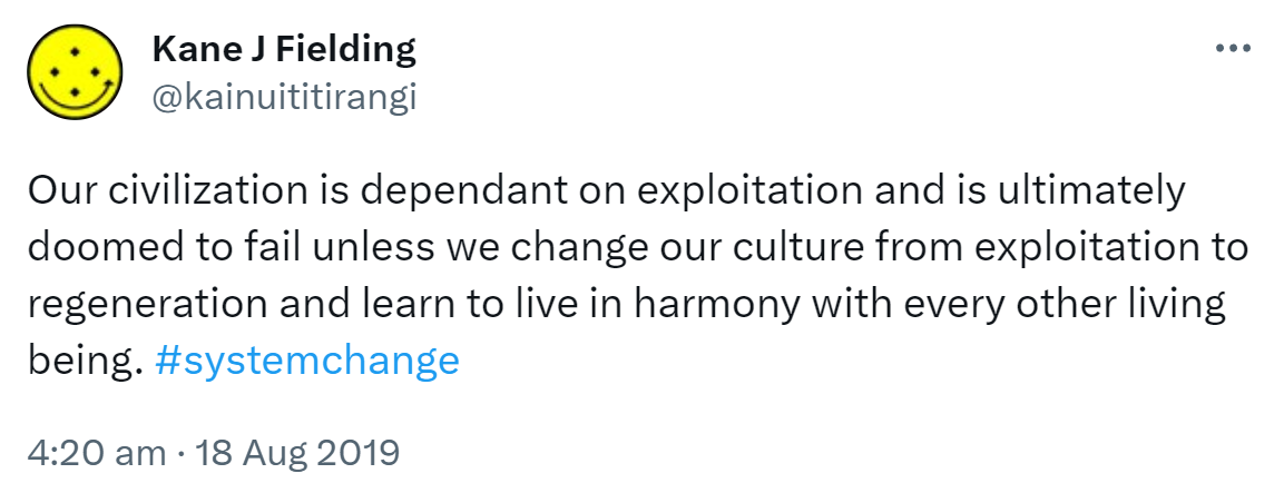 Our civilization is dependent on exploitation and is ultimately doomed to fail unless we change our culture from exploitation to regeneration and learn to live in harmony with every other living being. Hashtag System Change. 4:20 am · 18 Aug 2019.