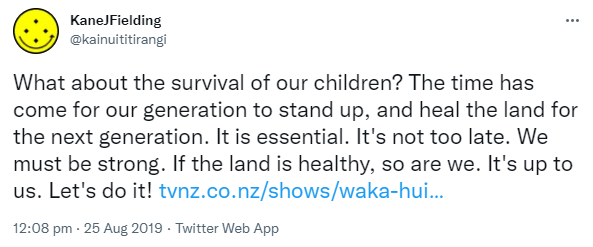 What about the survival of our children? The time has come for our generation to stand up, and heal the land for the next generation. It is essential. It's not too late. We must be strong. If the land is healthy, so are we. It's up to us. Let's do it! tvnz.co.nz. 12:08 pm · 25 Aug 2019.