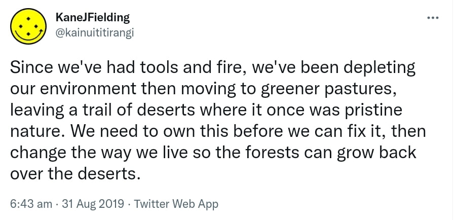 Since we've had tools and fire, we've been depleting our environment then moving to greener pastures, leaving a trail of deserts where it once was pristine nature. We need to own this before we can fix it, then change the way we live so the forests can grow back over the deserts. 6:43 am · 31 Aug 2019.