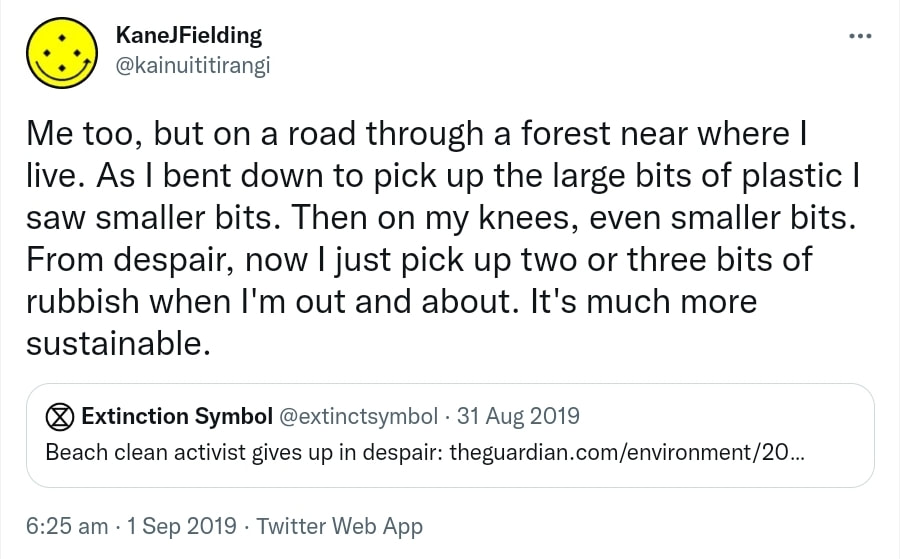 Me too, but on a road through a forest near where I live. As I bent down to pick up the large bits of plastic I saw smaller bits. Then on my knees, even smaller bits. From despair, now I just pick up two or three bits of rubbish when I'm out and about. It's much more sustainable. Quote Tweet. Extinction Symbol @extinctsymbol. Beach clean activist gives up in despair. 6:25 am · 1 Sep 2019.