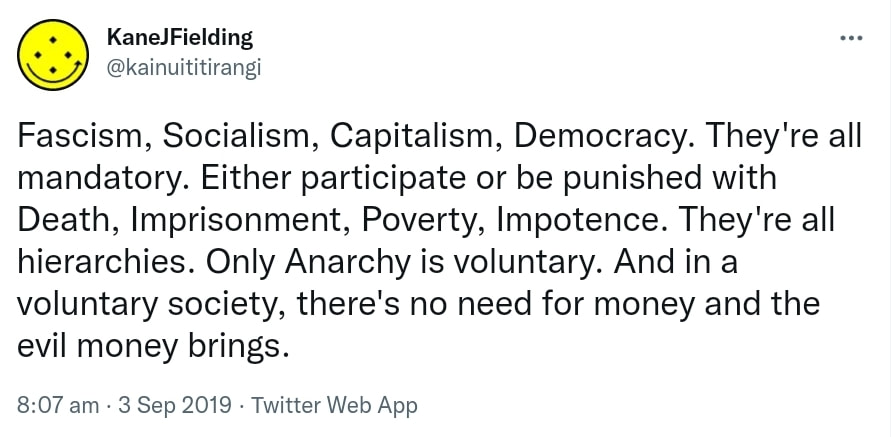 Fascism, Socialism, Capitalism, Democracy. They're all mandatory. Either participate or be punished with Death, Imprisonment, Poverty, Impotence. They're all hierarchies. Only Anarchy is voluntary. And in a voluntary society, there's no need for money and the evil money brings. 8:07 am · 3 Sep 2019.