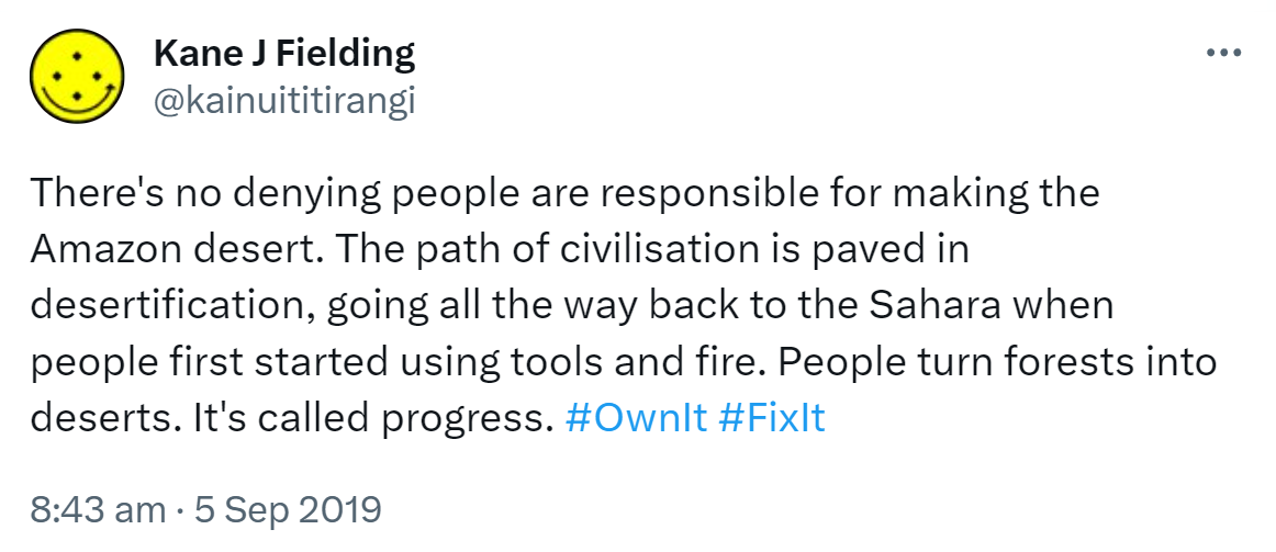 There's no denying people are responsible for making the Amazon desert. The path of civilisation is paved in desertification, going all the way back to the Sahara when people first started using tools and fire. People turn forests into deserts. It's called progress. Hashtag Own It. Hashtag Fix It. 8:43 am · 5 Sep 2019.