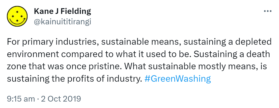 For primary industries sustainable means sustaining a depleted environment compared to what it used to be. Sustaining a death zone that was once pristine. What sustainable mostly means is sustaining the profits of industry. Hashtag Green Washing. 9:15 am · 2 Oct 2019.