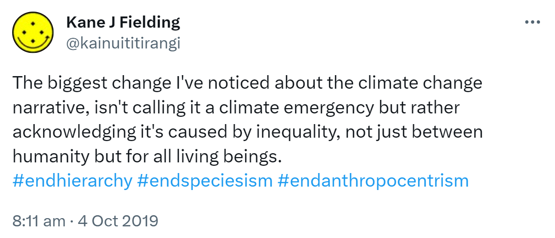 The biggest change I've noticed about the climate change narrative, isn't calling it a climate emergency but rather acknowledging it's caused by inequality, not just between humanity but for all living beings. Hashtag End Hierarchy. Hashtag End Speciesism. Hashtag End Anthropocentrism. 8:11 am · 4 Oct 2019.