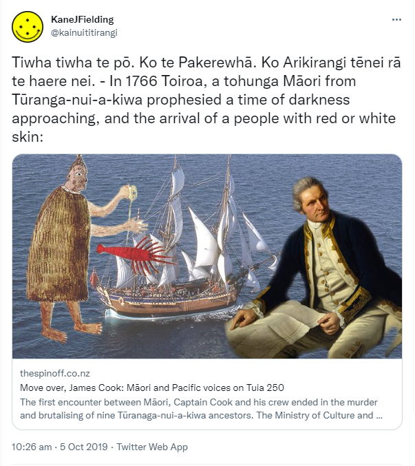 Tiwha tiwha te pō. Ko te Pakerewhā. Ko Arikirangi tēnei rā te haere nei. - In 1766 Toiroa, a tohunga Māori from Tūranga-nui-a-kiwa prophesied a time of darkness approaching, and the arrival of a people with red or white skin: Thespinoff.co.nz Move over, James Cook. Māori and Pacific voices on Tuia 250 The first encounter between Māori, Captain Cook and his crew ended in the murder and brutalising of nine Tūranaga-nui-a-kiwa ancestors. The Ministry of Culture and Heritage's intention to include. 10:26 am · 5 Oct 2019.