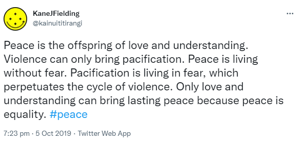 Peace is the offspring of love and understanding. Violence can only bring pacification. Peace is living without fear. Pacification is living in fear, which perpetuates the cycle of violence. Only love and understanding can bring lasting peace because peace is equality. Hashtag Peace. 7:23 pm · 5 Oct 2019.