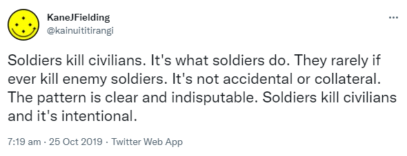 Soldiers kill civilians. It's what soldiers do. They rarely if ever kill enemy soldiers. It's not accidental or collateral. The pattern is clear and indisputable. Soldiers kill civilians and it's intentional. 7:19 am · 25 Oct 2019.