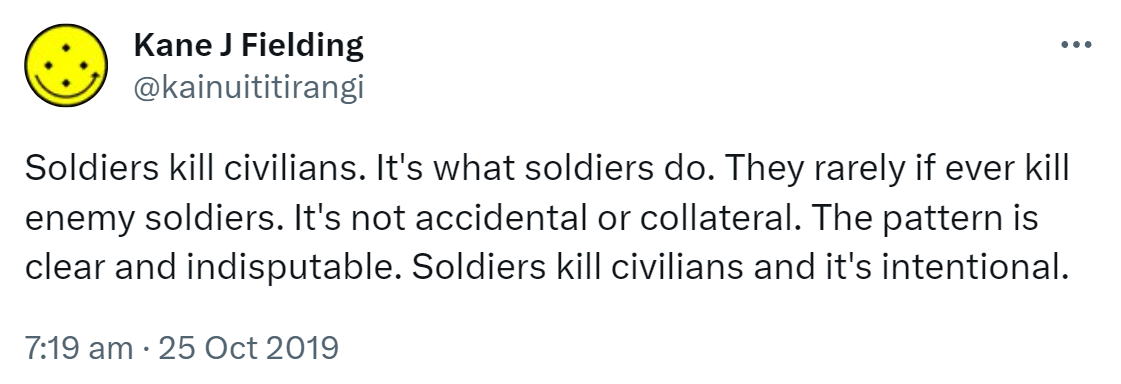 Soldiers kill civilians. It's what soldiers do. They rarely if ever kill enemy soldiers. It's not accidental or collateral. The pattern is clear and indisputable. Soldiers kill civilians and it's intentional. 7:19 am · 25 Oct 2019.