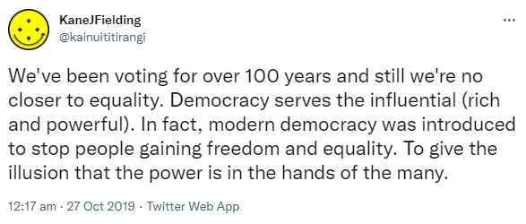 We've been voting for over 100 years and still we're no closer to equality. Democracy serves the influential (rich and powerful). In fact, modern democracy was introduced to stop people gaining freedom and equality. To give the illusion that the power is in the hands of the many. 12:17 am · 27 Oct 2019.