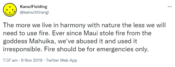 The more we live in harmony with nature the less we will need to use fire. Ever since Maui stole fire from the goddess Mahuika, we've abused it and used it irresponsible. Fire should be for emergencies only. 7:37 am · 8 Nov 2019.