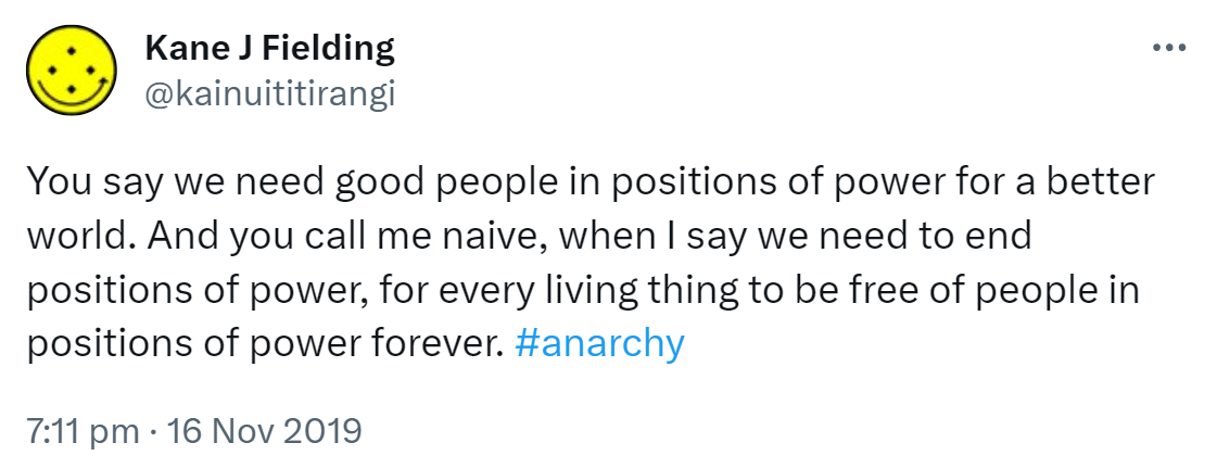 You say we need good people in positions of power for a better world. And you call me naive, when I say we need to end positions of power, for every living thing to be free of people in positions of power forever. Hashtag Anarchy. 7:11 pm · 16 Nov 2019.