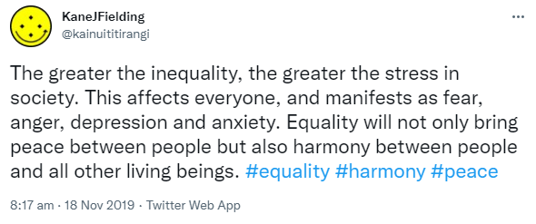 The greater the inequality, the greater the stress in society. This affects everyone, and manifests as fear, anger, depression and anxiety. Equality will not only bring peace between people but also harmony between people and all other living beings. Hashtag Equality. Hashtag Harmony. Hashtag Peace. 8:17 am · 18 Nov 2019.