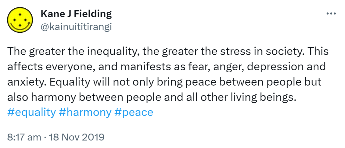 The greater the inequality, the greater the stress in society. This affects everyone, and manifests as fear, anger, depression and anxiety. Equality will not only bring peace between people but also harmony between people and all other living beings. Hashtag Equality. Hashtag Harmony. Hashtag Peace. 8:17 am · 18 Nov 2019.