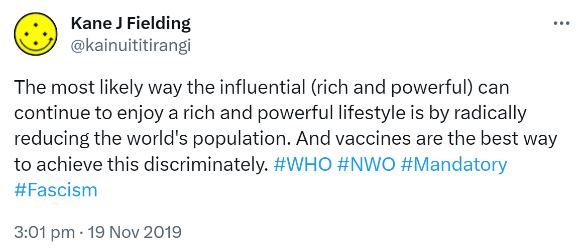 The most likely way the influential (rich and powerful) can continue to enjoy a rich and powerful lifestyle is by radically reducing the world's population. And vaccines are the best way to achieve this discriminately. Hashtag WHO. Hashtag NWO. Hashtag Mandatory. Hashtag Fascism. 3:01 pm · 19 Nov 2019.